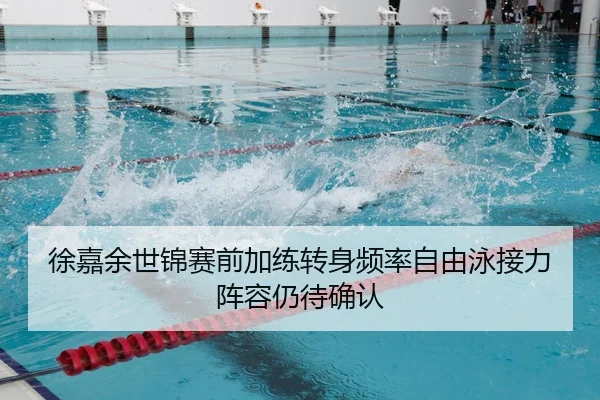 徐嘉余世锦赛前加练转身频率自由泳接力阵容仍待确认