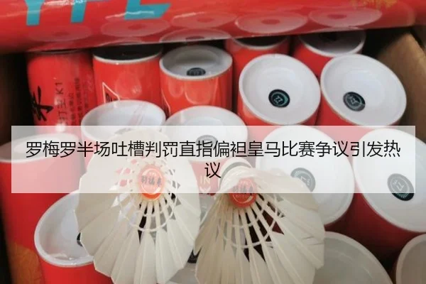 罗梅罗半场吐槽判罚直指偏袒皇马比赛争议引发热议