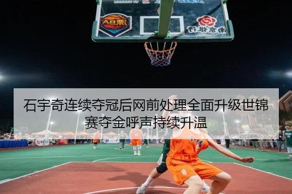 石宇奇连续夺冠后网前处理全面升级世锦赛夺金呼声持续升温